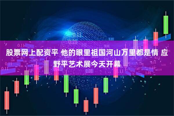 股票网上配资平 他的眼里祖国河山万里都是情 应野平艺术展今天开幕
