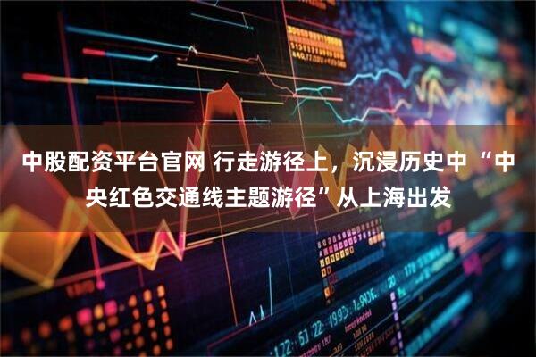 中股配资平台官网 行走游径上，沉浸历史中 “中央红色交通线主题游径”从上海出发