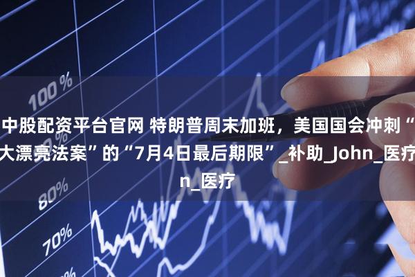 中股配资平台官网 特朗普周末加班，美国国会冲刺“大漂亮法案”的“7月4日最后期限”_补助_John_医疗