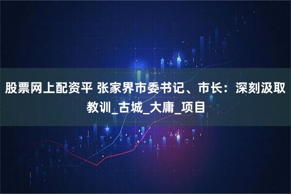股票网上配资平 张家界市委书记、市长：深刻汲取教训_古城_大庸_项目