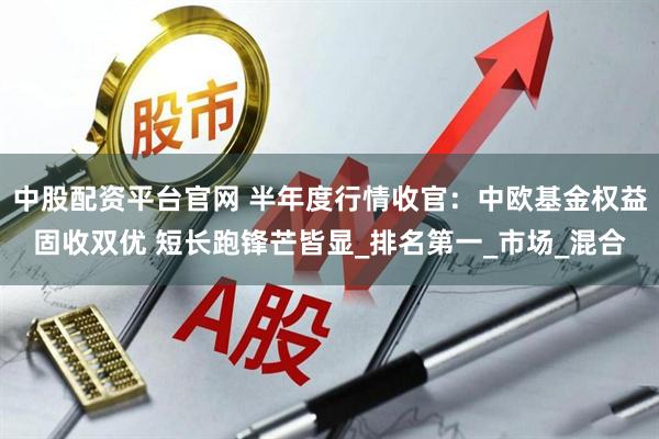 中股配资平台官网 半年度行情收官：中欧基金权益固收双优 短长跑锋芒皆显_排名第一_市场_混合