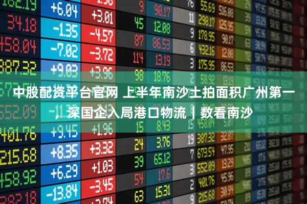 中股配资平台官网 上半年南沙土拍面积广州第一，深国企入局港口物流｜数看南沙