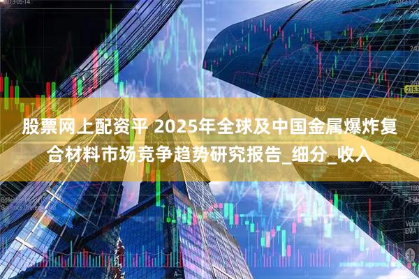 股票网上配资平 2025年全球及中国金属爆炸复合材料市场竞争趋势研究报告_细分_收入