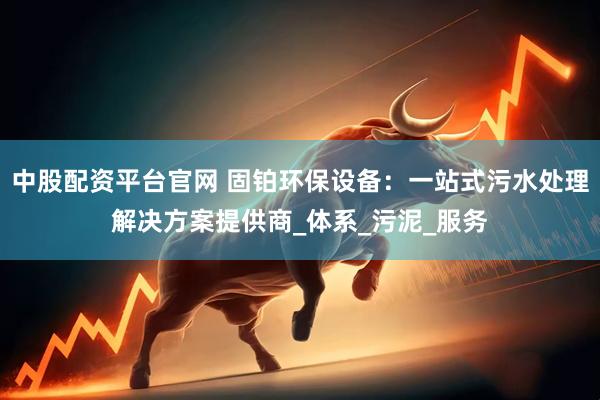 中股配资平台官网 固铂环保设备：一站式污水处理解决方案提供商_体系_污泥_服务