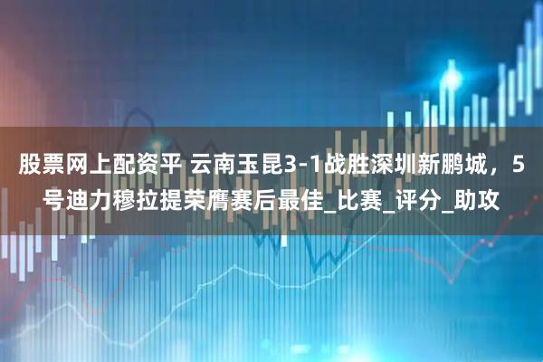 股票网上配资平 云南玉昆3-1战胜深圳新鹏城，5号迪力穆拉提荣膺赛后最佳_比赛_评分_助攻