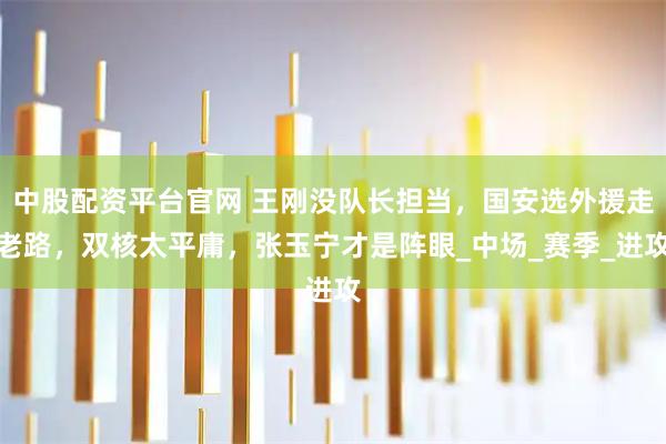 中股配资平台官网 王刚没队长担当，国安选外援走老路，双核太平庸，张玉宁才是阵眼_中场_赛季_进攻