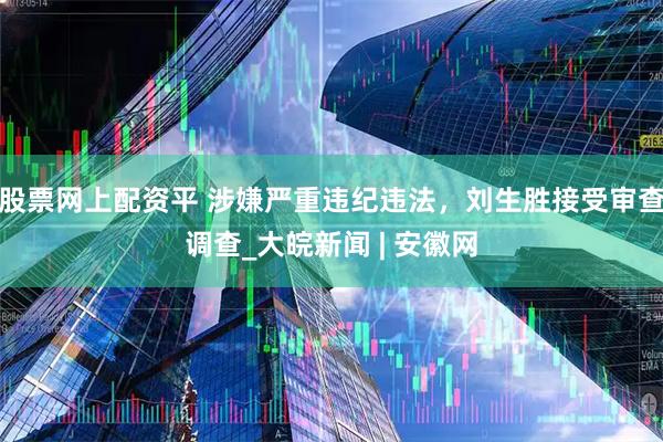 股票网上配资平 涉嫌严重违纪违法，刘生胜接受审查调查_大皖新闻 | 安徽网