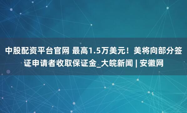 中股配资平台官网 最高1.5万美元！美将向部分签证申请者收取保证金_大皖新闻 | 安徽网