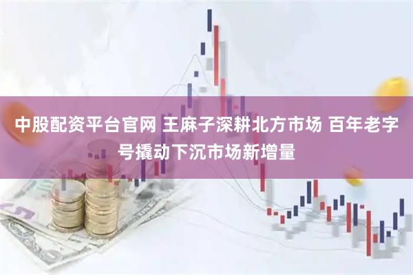 中股配资平台官网 王麻子深耕北方市场 百年老字号撬动下沉市场新增量