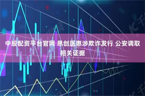 中股配资平台官网 思创医惠涉欺诈发行 公安调取相关证据