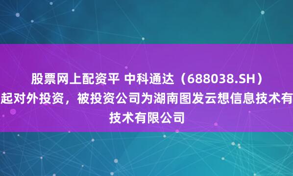 股票网上配资平 中科通达(688038.SH)新增一起对外投资,被投资公司为湖南图发云想信息技术有限公司