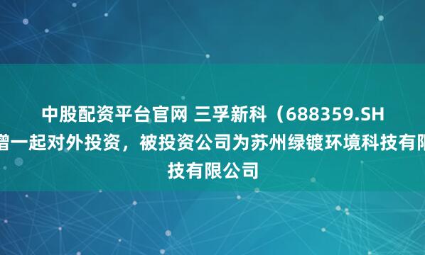 中股配资平台官网 三孚新科(688359.SH)新增一起对外投资,被投资公司为苏州绿镀环境科技有限公司