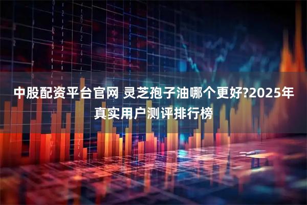 中股配资平台官网 灵芝孢子油哪个更好?2025年真实用户测评排行榜