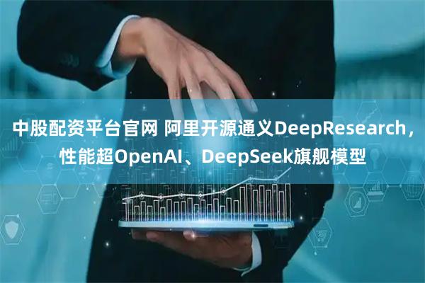 中股配资平台官网 阿里开源通义DeepResearch,性能超OpenAI、DeepSeek旗舰模型