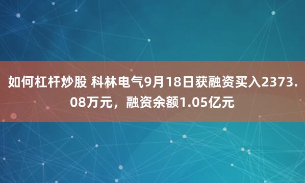 如何杠杆炒股 科林电气9月18日获融资买入2373.08万元,融资余额1.05亿元