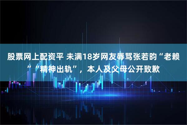 股票网上配资平 未满18岁网友辱骂张若昀“老赖”“精神出轨”,本人及父母公开致歉