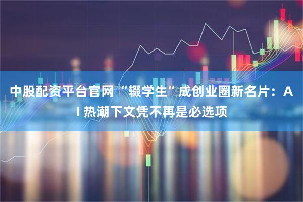 中股配资平台官网 “辍学生”成创业圈新名片:AI 热潮下文凭不再是必选项